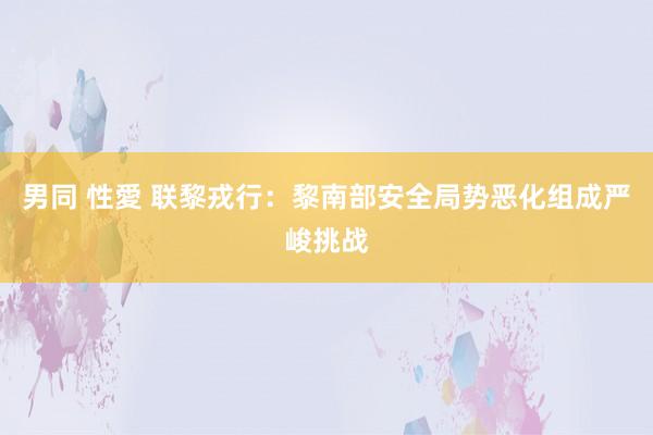 男同 性愛 联黎戎行：黎南部安全局势恶化组成严峻挑战