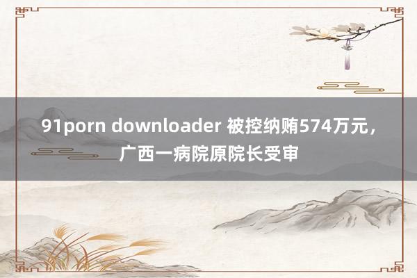 91porn downloader 被控纳贿574万元，广西一病院原院长受审