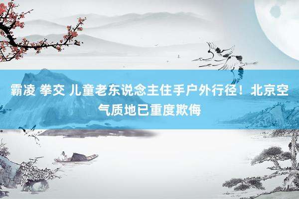 霸凌 拳交 儿童老东说念主住手户外行径！北京空气质地已重度欺侮