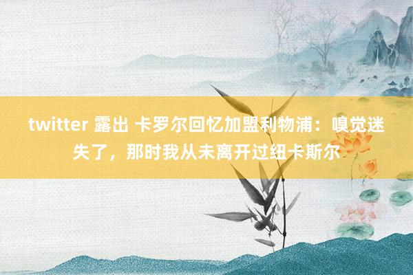 twitter 露出 卡罗尔回忆加盟利物浦：嗅觉迷失了，那时我从未离开过纽卡斯尔