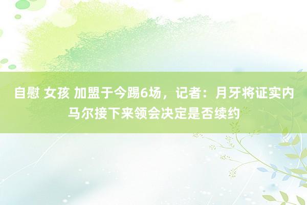 自慰 女孩 加盟于今踢6场，记者：月牙将证实内马尔接下来领会决定是否续约