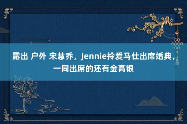 露出 户外 宋慧乔，Jennie拎爱马仕出席婚典，一同出席的还有金高银