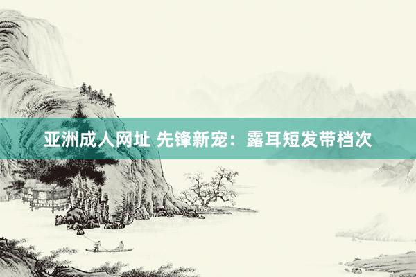 亚洲成人网址 先锋新宠：露耳短发带档次