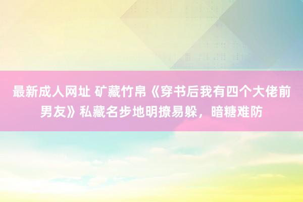 最新成人网址 矿藏竹帛《穿书后我有四个大佬前男友》私藏名步地明撩易躲，暗糖难防