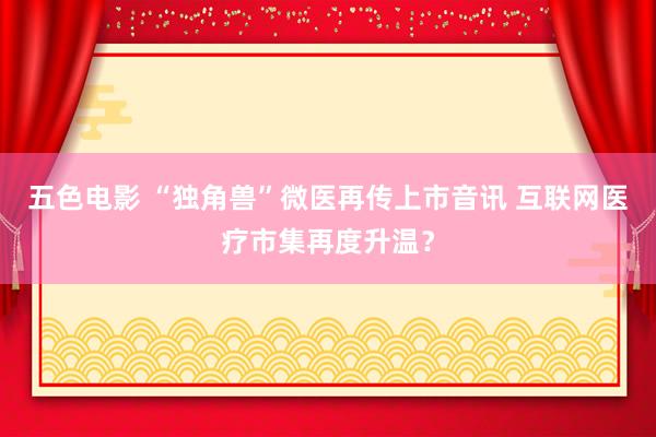 五色电影 “独角兽”微医再传上市音讯 互联网医疗市集再度升温？