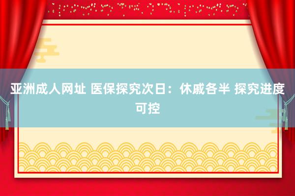 亚洲成人网址 医保探究次日：休戚各半 探究进度可控