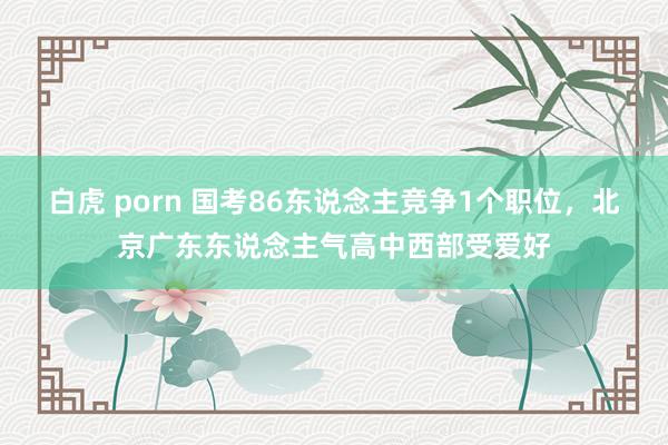 白虎 porn 国考86东说念主竞争1个职位，北京广东东说念主气高中西部受爱好