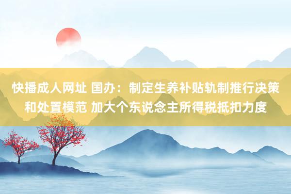 快播成人网址 国办：制定生养补贴轨制推行决策和处置模范 加大个东说念主所得税抵扣力度