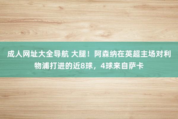 成人网址大全导航 大腿！阿森纳在英超主场对利物浦打进的近8球，4球来自萨卡