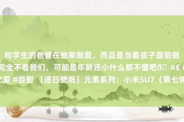 和学生的爸爸在他家做爱，而且是当着孩子面前做爱，太刺激了，孩子完全不看我们，可能是年龄还小什么都不懂吧🤣 #同城 #文爱 #自慰 【逐日壁纸】元素系列：小米SU7（第七弹）。 🤔就像雷军说的不异，