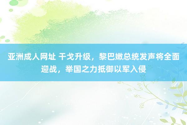 亚洲成人网址 干戈升级，黎巴嫩总统发声将全面迎战，举国之力抵御以军入侵