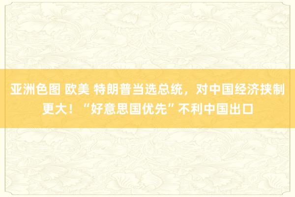 亚洲色图 欧美 特朗普当选总统，对中国经济挟制更大！“好意思国优先”不利中国出口