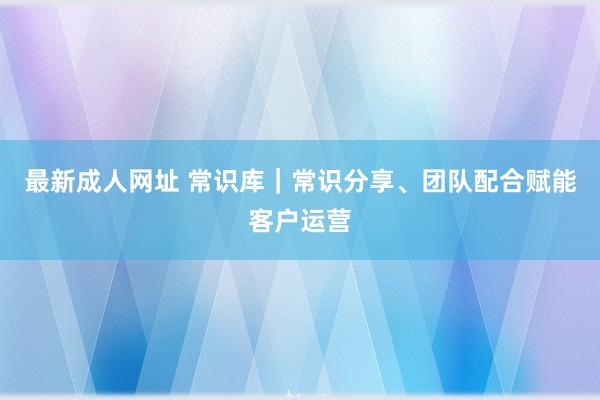 最新成人网址 常识库｜常识分享、团队配合赋能客户运营