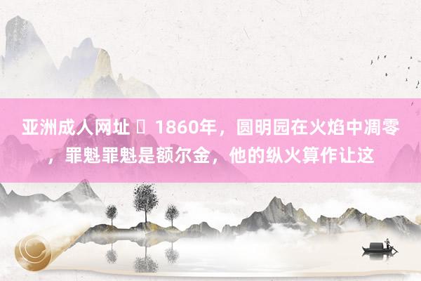 亚洲成人网址 ❤1860年，圆明园在火焰中凋零，罪魁罪魁是额尔金，他的纵火算作让这