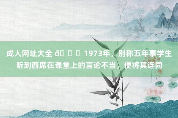 成人网址大全 🌞1973年，别称五年事学生听到西席在课堂上的言论不当，便将其连同