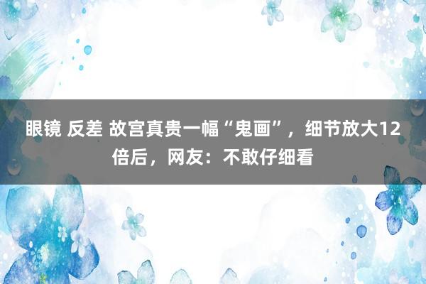 眼镜 反差 故宫真贵一幅“鬼画”，细节放大12倍后，网友：不敢仔细看