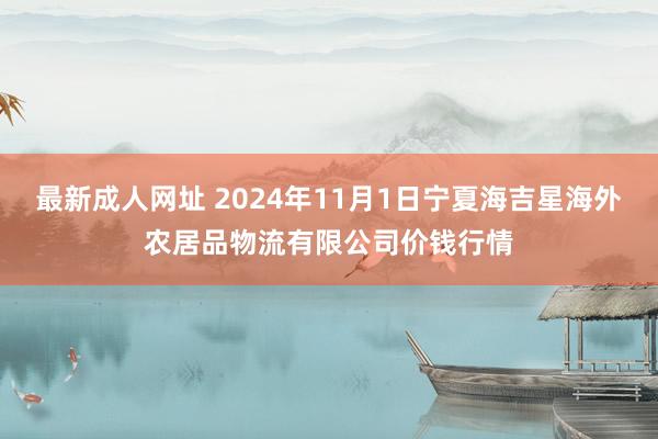 最新成人网址 2024年11月1日宁夏海吉星海外农居品物流有限公司价钱行情