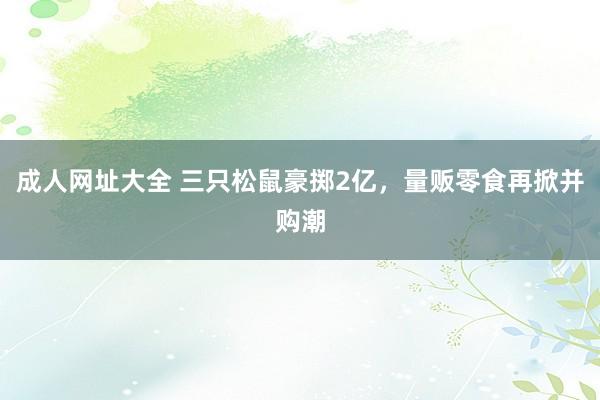 成人网址大全 三只松鼠豪掷2亿，量贩零食再掀并购潮