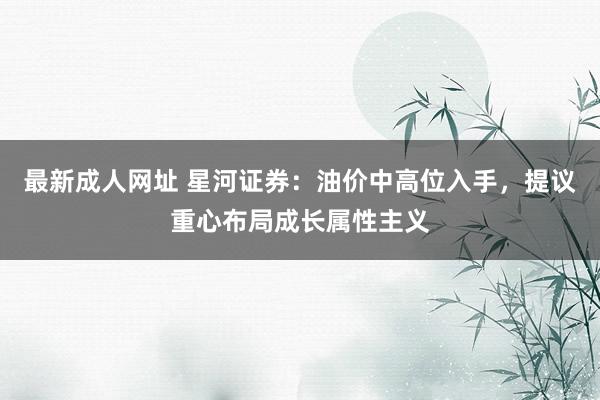 最新成人网址 星河证券：油价中高位入手，提议重心布局成长属性主义