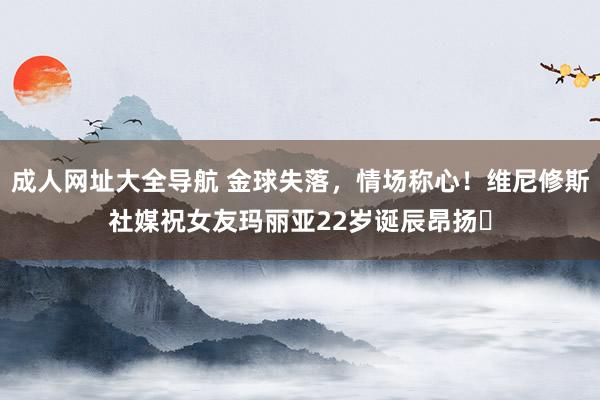 成人网址大全导航 金球失落，情场称心！维尼修斯社媒祝女友玛丽亚22岁诞辰昂扬❤