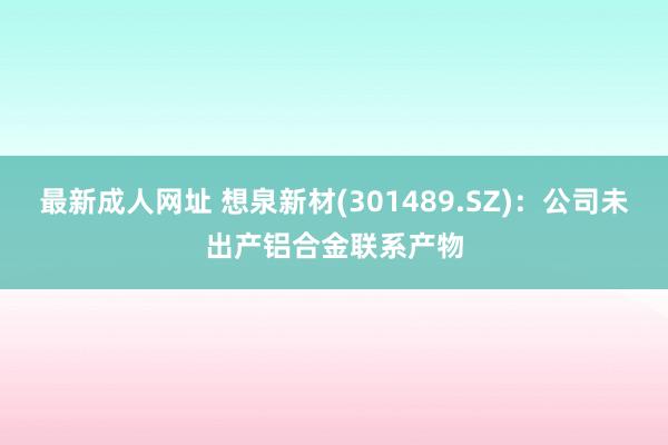 最新成人网址 想泉新材(301489.SZ)：公司未出产铝合金联系产物