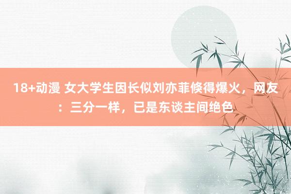 18+动漫 女大学生因长似刘亦菲倏得爆火，网友：三分一样，已是东谈主间绝色