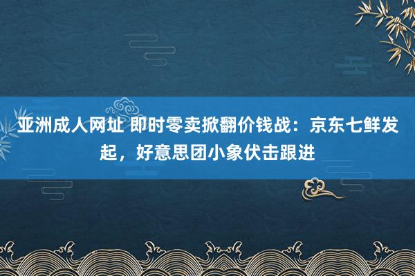 亚洲成人网址 即时零卖掀翻价钱战：京东七鲜发起，好意思团小象伏击跟进