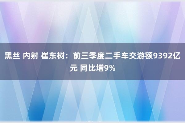 黑丝 内射 崔东树：前三季度二手车交游额9392亿元 同比增9%