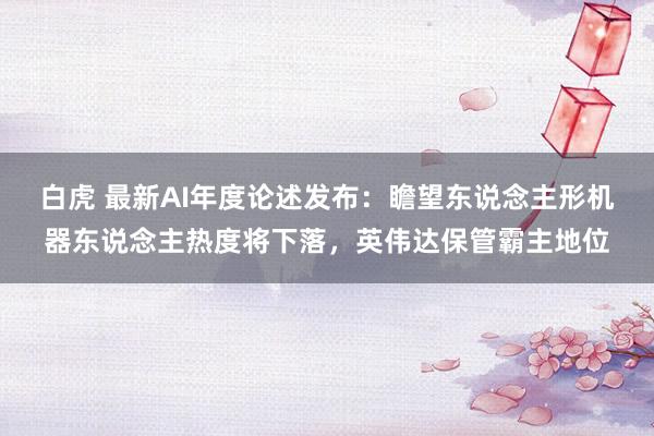 白虎 最新AI年度论述发布：瞻望东说念主形机器东说念主热度将下落，英伟达保管霸主地位