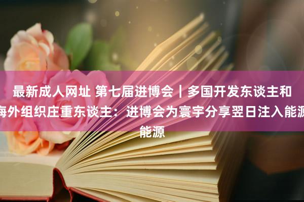 最新成人网址 第七届进博会｜多国开发东谈主和海外组织庄重东谈主：进博会为寰宇分享翌日注入能源