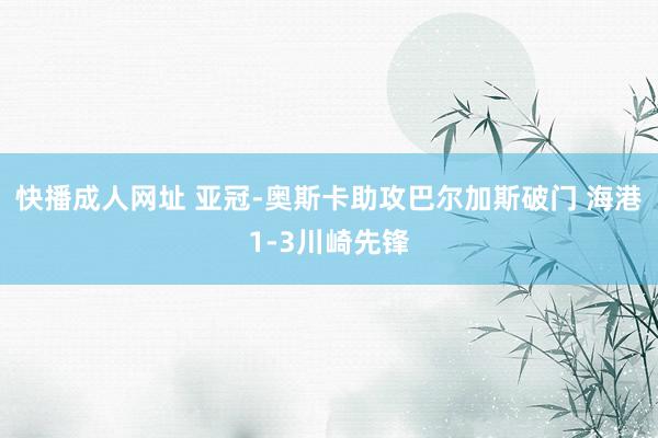 快播成人网址 亚冠-奥斯卡助攻巴尔加斯破门 海港1-3川崎先锋