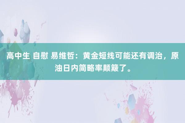 高中生 自慰 易维哲：黄金短线可能还有调治，原油日内简略率颠簸了。