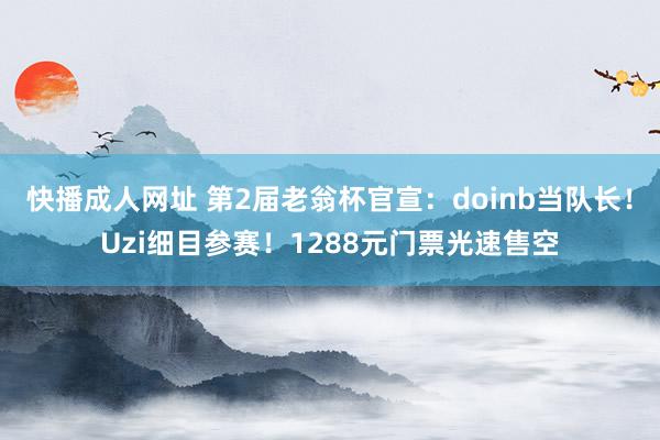 快播成人网址 第2届老翁杯官宣：doinb当队长！Uzi细目参赛！1288元门票光速售空