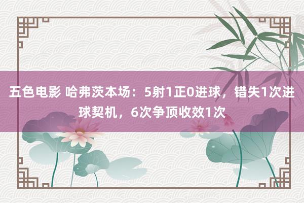 五色电影 哈弗茨本场：5射1正0进球，错失1次进球契机，6次争顶收效1次