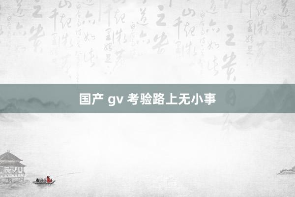 国产 gv 考验路上无小事