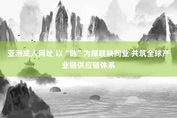 亚洲成人网址 以“链”为媒联袂同业 共筑全球产业链供应链体系