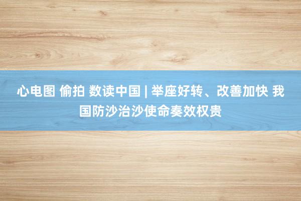 心电图 偷拍 数读中国 | 举座好转、改善加快 我国防沙治沙使命奏效权贵