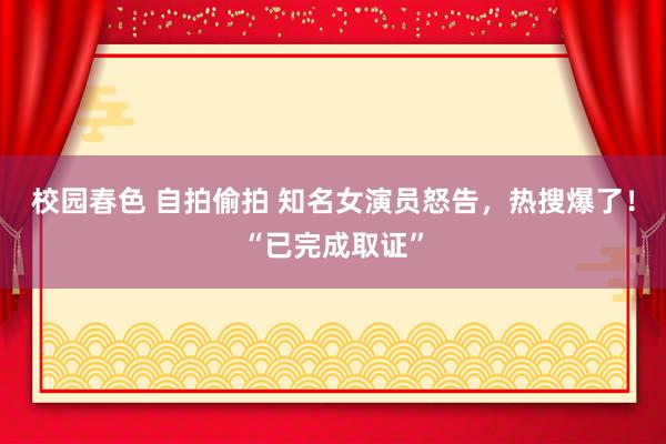 校园春色 自拍偷拍 知名女演员怒告，热搜爆了！“已完成取证”