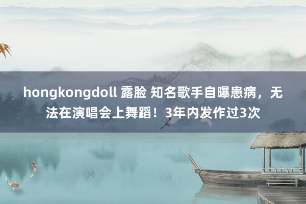 hongkongdoll 露脸 知名歌手自曝患病，无法在演唱会上舞蹈！3年内发作过3次