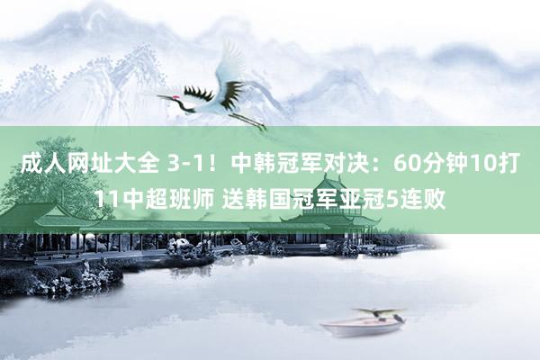 成人网址大全 3-1！中韩冠军对决：60分钟10打11中超班师 送韩国冠军亚冠5连败