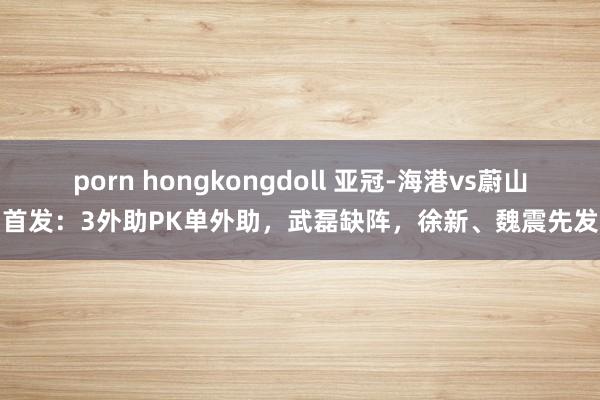 porn hongkongdoll 亚冠-海港vs蔚山首发：3外助PK单外助，武磊缺阵，徐新、魏震先发