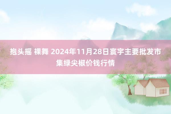 抱头摇 裸舞 2024年11月28日寰宇主要批发市集绿尖椒价钱行情