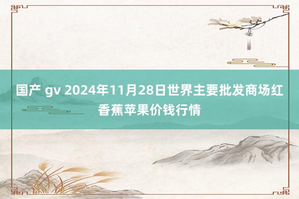 国产 gv 2024年11月28日世界主要批发商场红香蕉苹果价钱行情