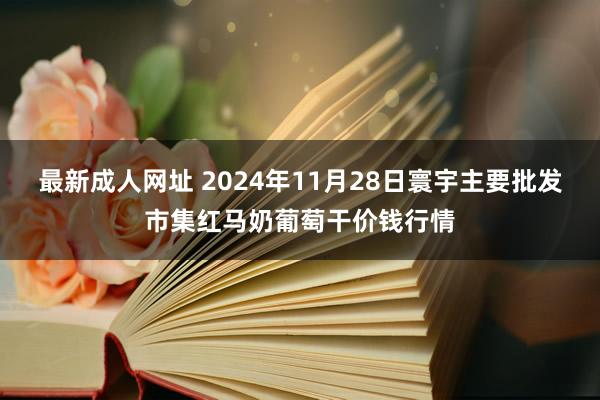 最新成人网址 2024年11月28日寰宇主要批发市集红马奶葡萄干价钱行情