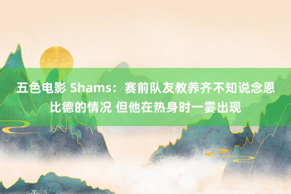 五色电影 Shams：赛前队友教养齐不知说念恩比德的情况 但他在热身时一霎出现