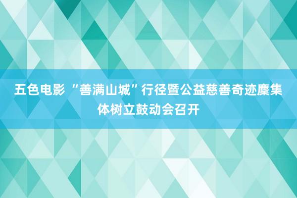 五色电影 “善满山城”行径暨公益慈善奇迹麇集体树立鼓动会召开