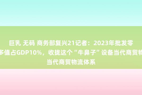 巨乳 无码 商务部复兴21记者：2023年批发零卖业加多值占GDP10%，收拢这个“牛鼻子”设备当代商贸物流体系