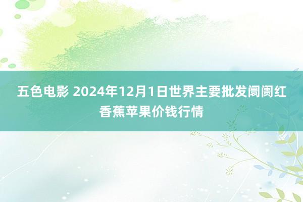 五色电影 2024年12月1日世界主要批发阛阓红香蕉苹果价钱行情