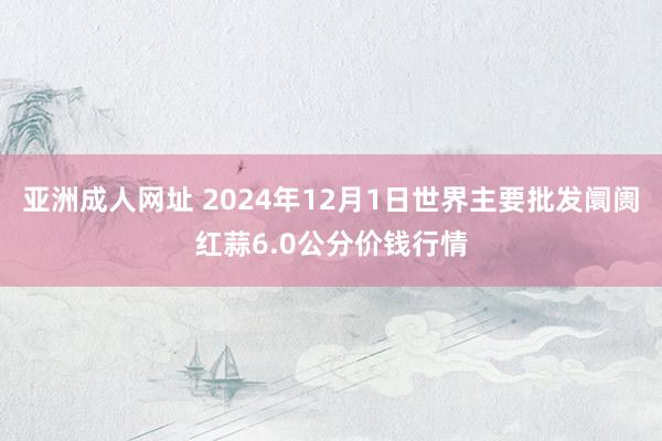 亚洲成人网址 2024年12月1日世界主要批发阛阓红蒜6.0公分价钱行情