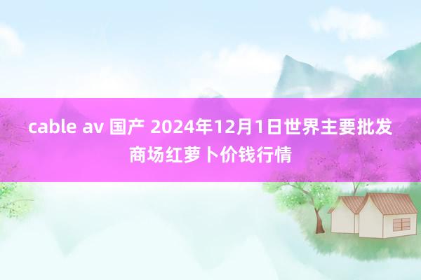 cable av 国产 2024年12月1日世界主要批发商场红萝卜价钱行情